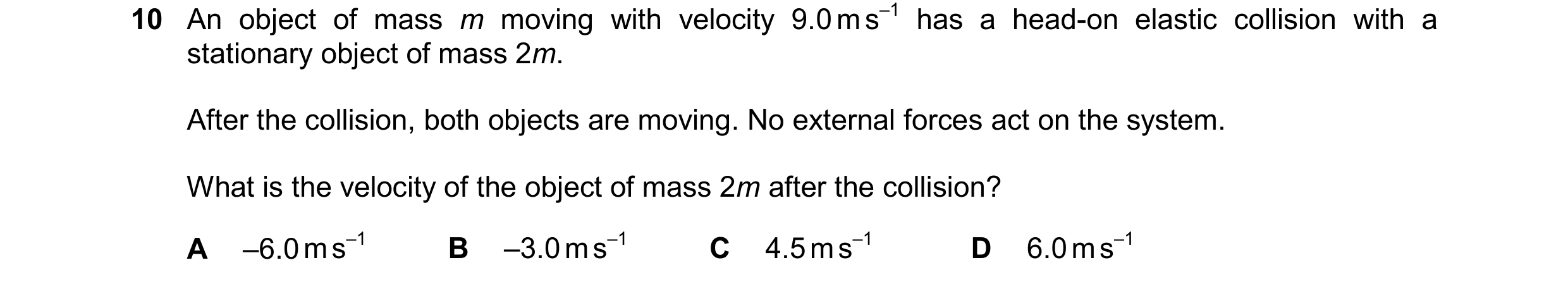 Question 207: An object of mass m moving with velocity 9.0 m s–1 has a head-on elastic collision with a stationary object of mass 2m. After the collision…