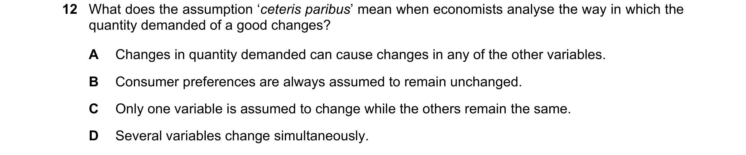 Question 56: What does the assumption ‘ceteris paribus’ mean when economists analyse the way in which the quantity demanded of a good changes? A Changes…