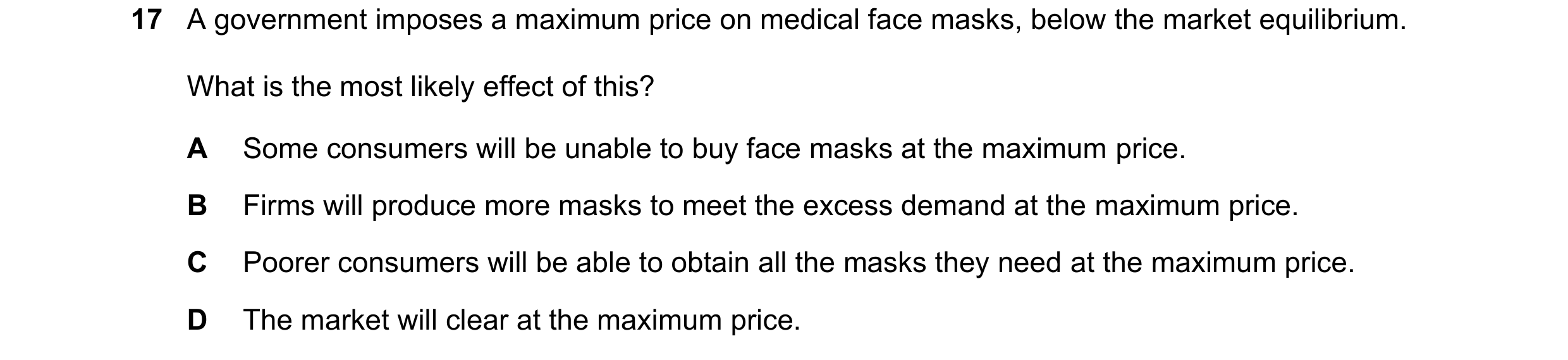 Question 274: A government imposes a maximum price on medical face masks, below the market equilibrium. What is the most likely effect of this? A Some co…