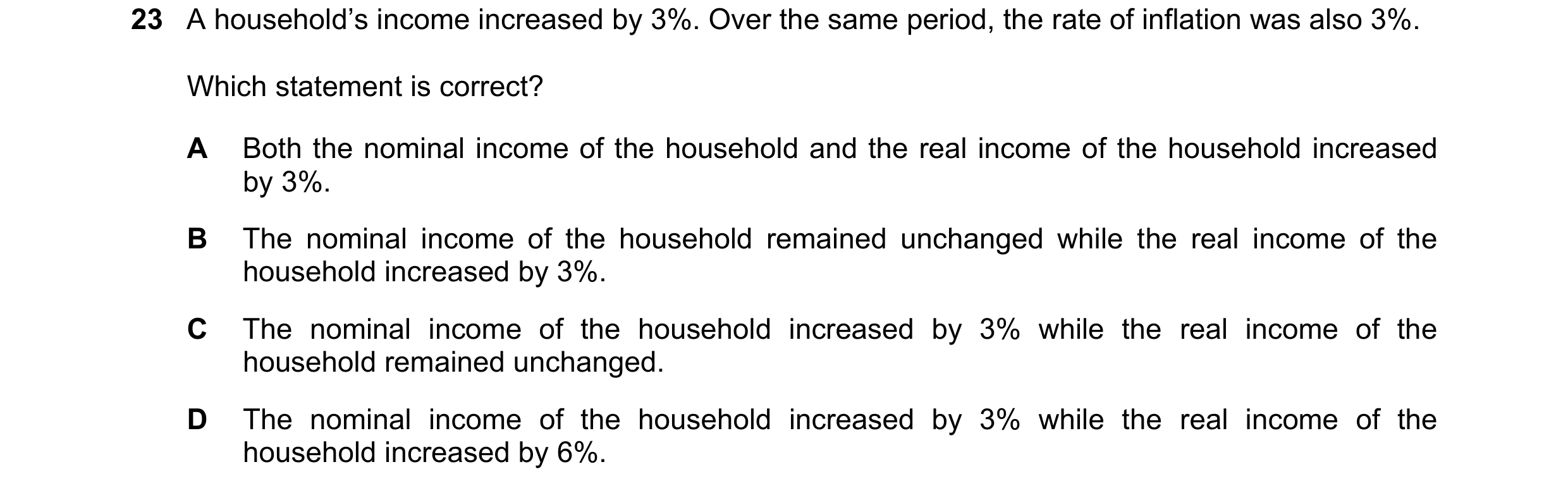 Question 33: A household’s income increased by 3%. Over the same period, the rate of inflation was also 3%. Which statement is correct? A Both the nomin…
