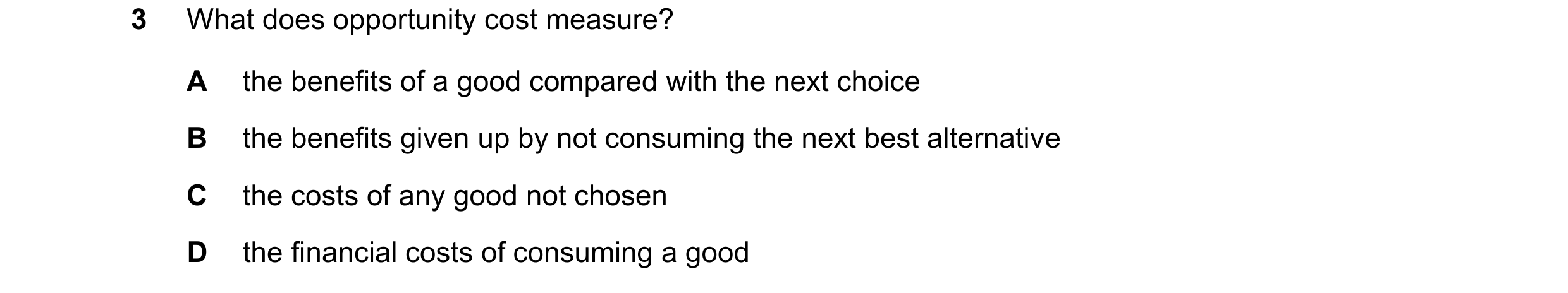 Question 104: What does opportunity cost measure? A the benefits of a good compared with the next choice B the benefits given up by not consuming the nex…