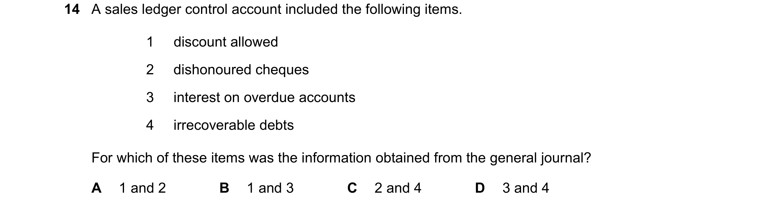Question 38: A sales ledger control account included the following items. 1 discount allowed 2 dishonoured cheques 3 interest on overdue accounts 4 irre…