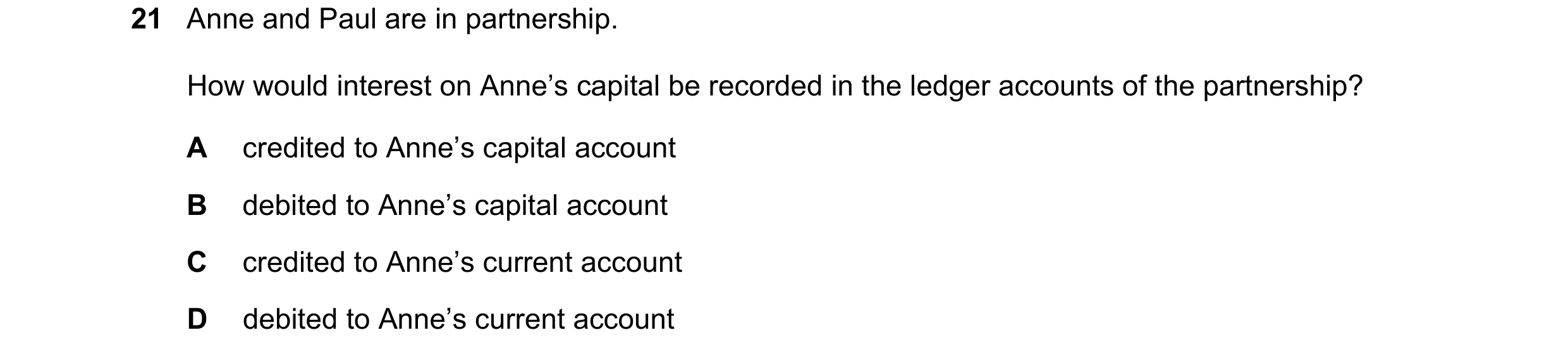 Question 36: Anne and Paul are in partnership. How would interest on Anne’s capital be recorded in the ledger accounts of the partnership? A credited to…