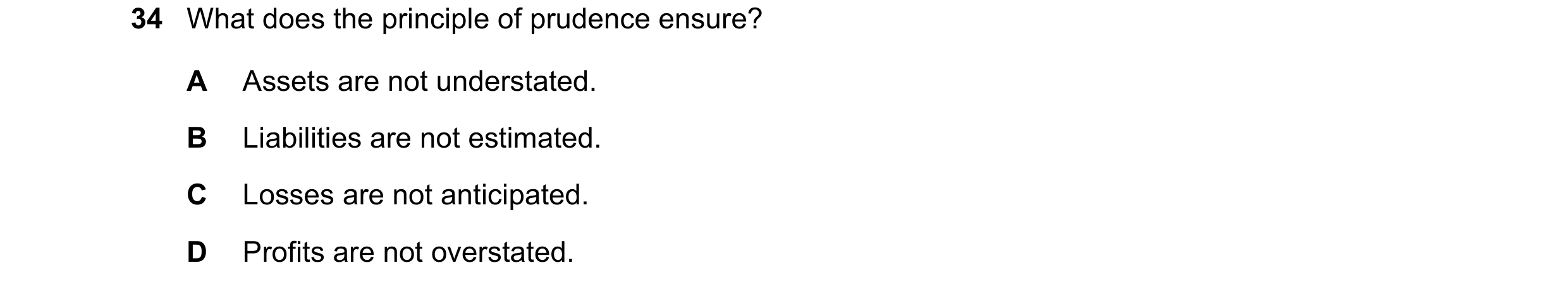 Question 50: What does the principle of prudence ensure? A Assets are not understated. B Liabilities are not estimated. C Losses are not anticipated. D …