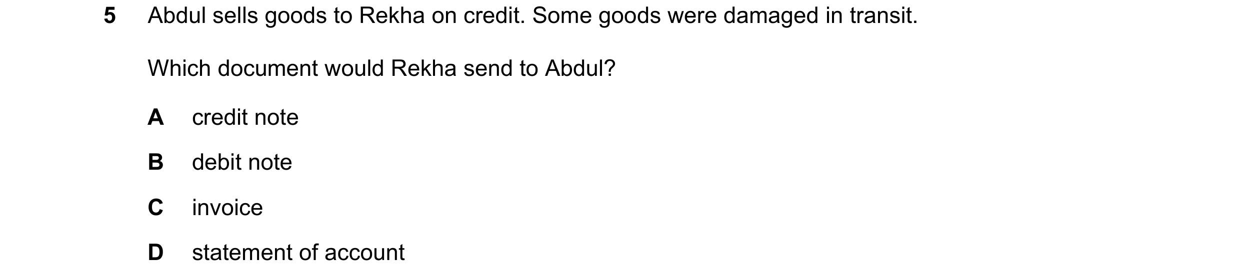 Question 23: Abdul sells goods to Rekha on credit. Some goods were damaged in transit. Which document would Rekha send to Abdul? A credit note B debit n…