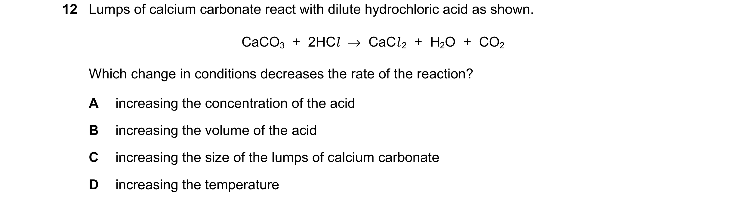 Question 16: Lumps of calcium carbonate react with dilute hydrochloric acid as shown. CaCO3  +  2HCl  →  CaCl 2  +  H2O  +  CO2 Which change in conditio…