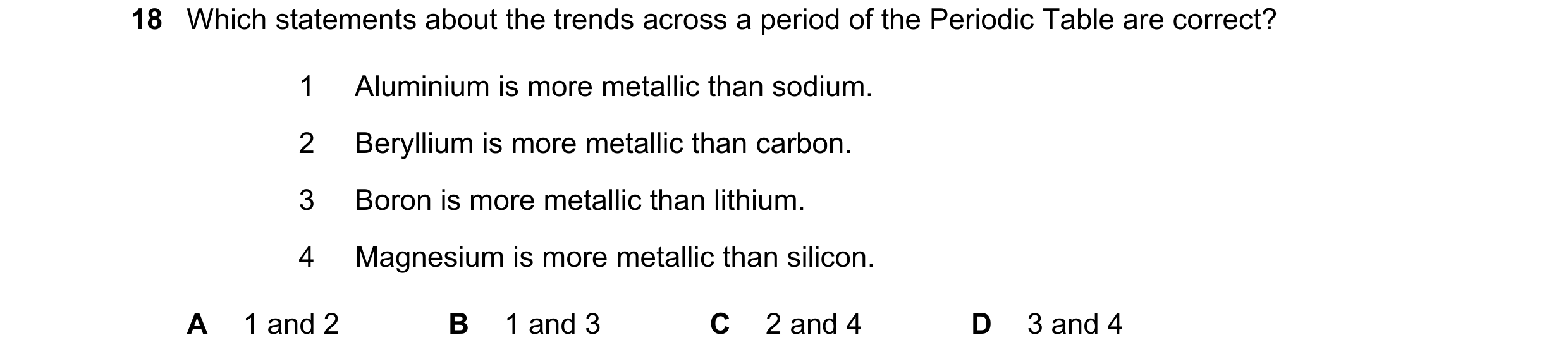 Question 15: Which statements about the trends across a period of the Periodic Table are correct? 1 Aluminium is more metallic than sodium. 2 Beryllium …