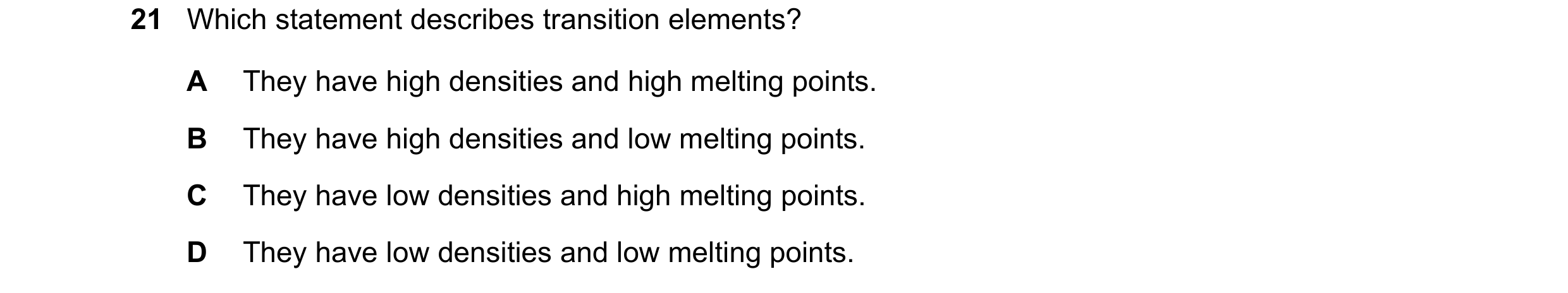 Question 12: Which statement describes transition elements? A They have high densities and high melting points. B They have high densities and low melti…