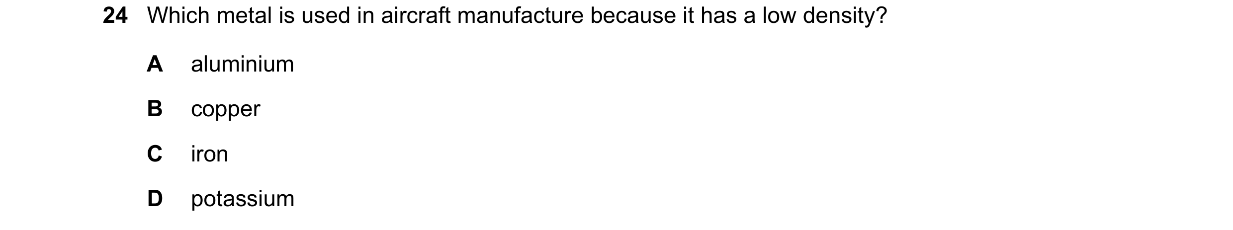 Question 8: Which metal is used in aircraft manufacture because it has a low density? A aluminium B copper C iron D potassium