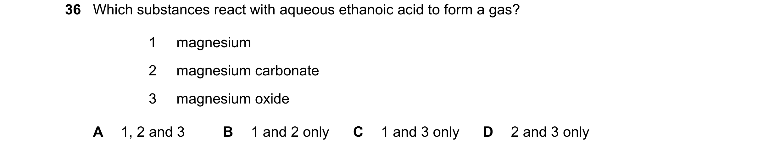 Question 11: Which substances react with aqueous ethanoic acid to form a gas? 1 magnesium 2 magnesium carbonate 3 magnesium oxide A 1, 2 and 3 B 1 and 2…