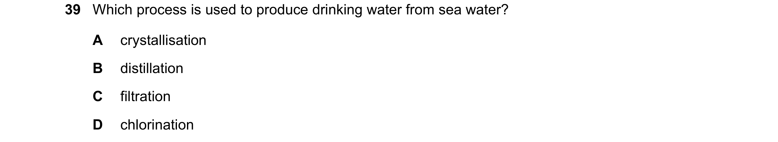 Question 11: Which process is used to produce drinking water from sea water? A crystallisation B distillation C filtration D chlorination