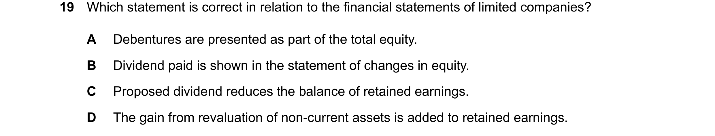 Question 202: Which statement is correct in relation to the financial statements of limited companies? A Debentures are presented as part of the total eq…