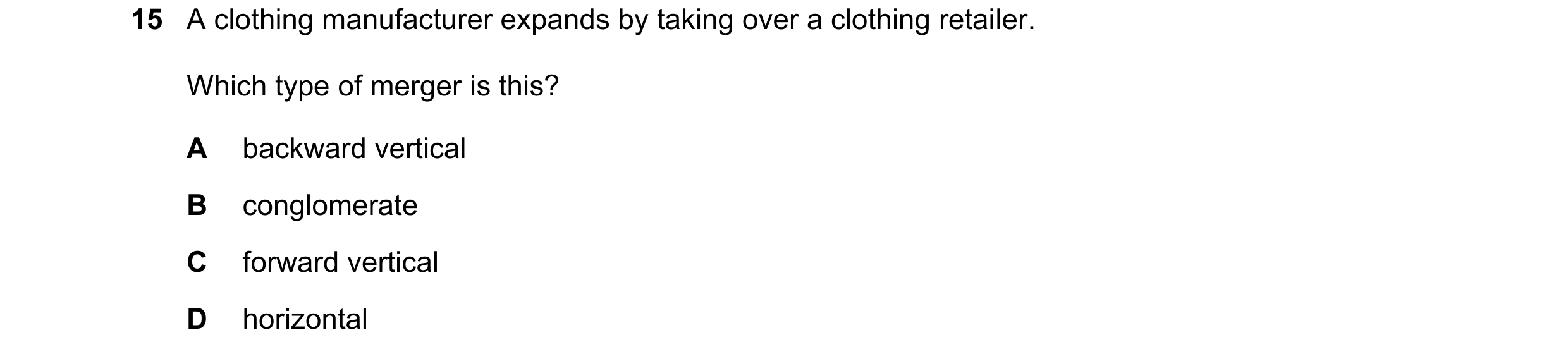 Question 84: A clothing manufacturer expands by taking over a clothing retailer. Which type of merger is this? A backward vertical B conglomerate C forw…