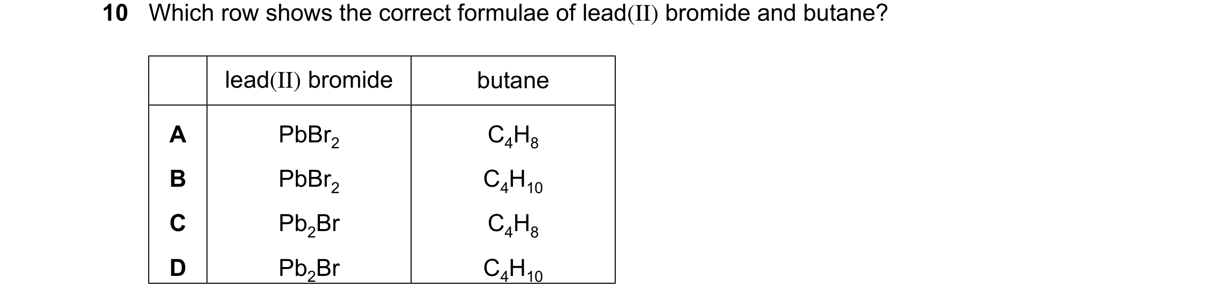 Question 10: Which row shows the correct formulae of lead(II) bromide and butane? lead(II) bromide butane A PbBr2 C4H8 B PbBr2 C4H10 C Pb2Br C4H8 D Pb2B…