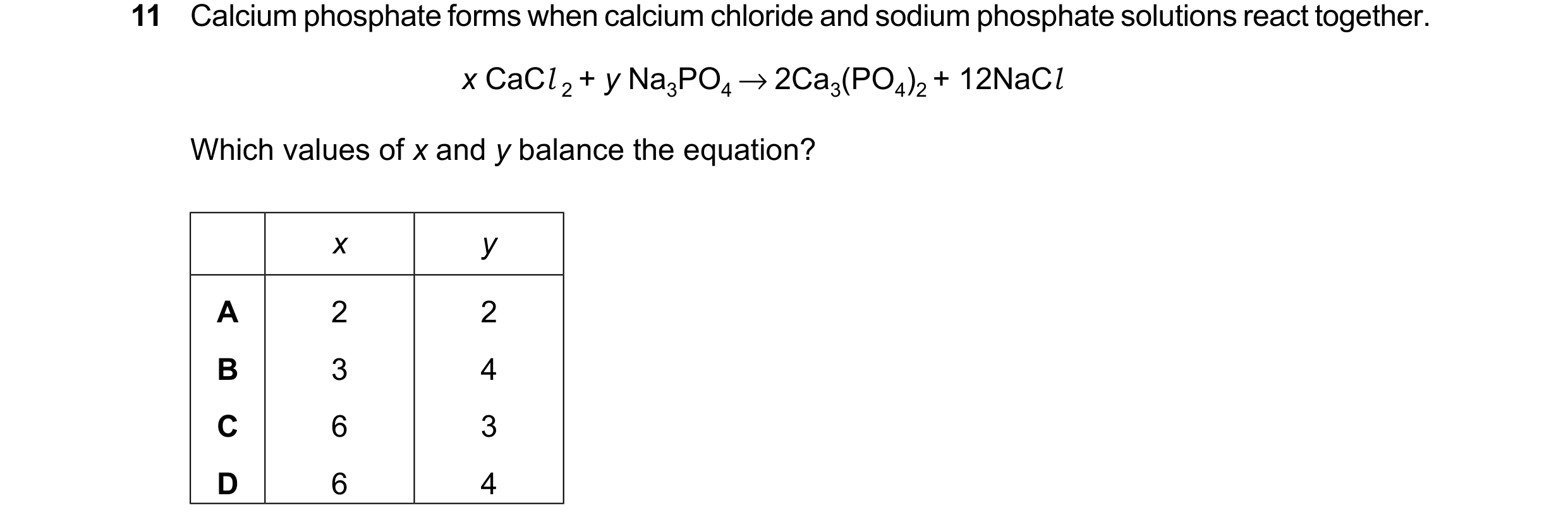 Question 11: Calcium phosphate forms when calcium chloride and sodium phosphate solutions react together. x CaCl 2 + y Na3PO4 → 2Ca3(PO4)2 + 12NaCl Whic…