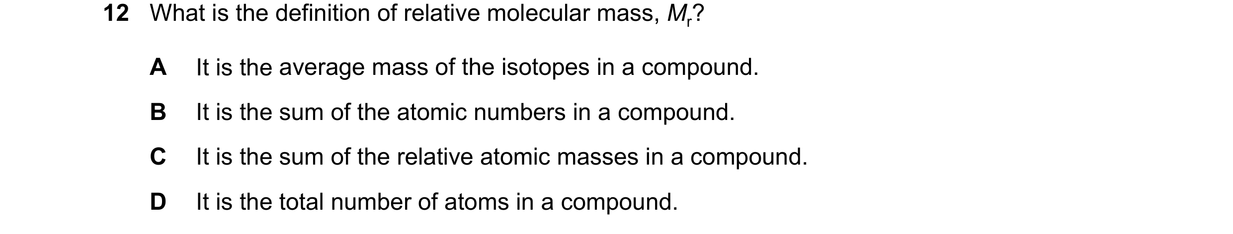 Question 15: What is the definition of relative molecular mass, Mr? A It is the average mass of the isotopes in a compound. B It is the sum of the atomi…