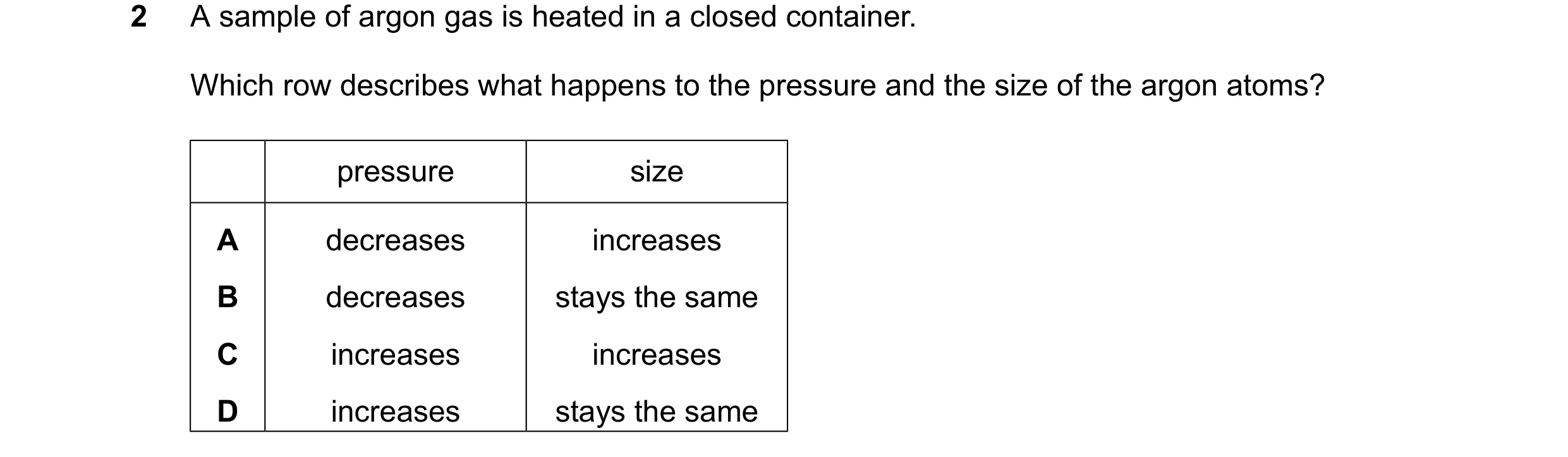 Question 20: A sample of argon gas is heated in a closed container. Which row describes what happens to the pressure and the size of the argon atoms? pr…