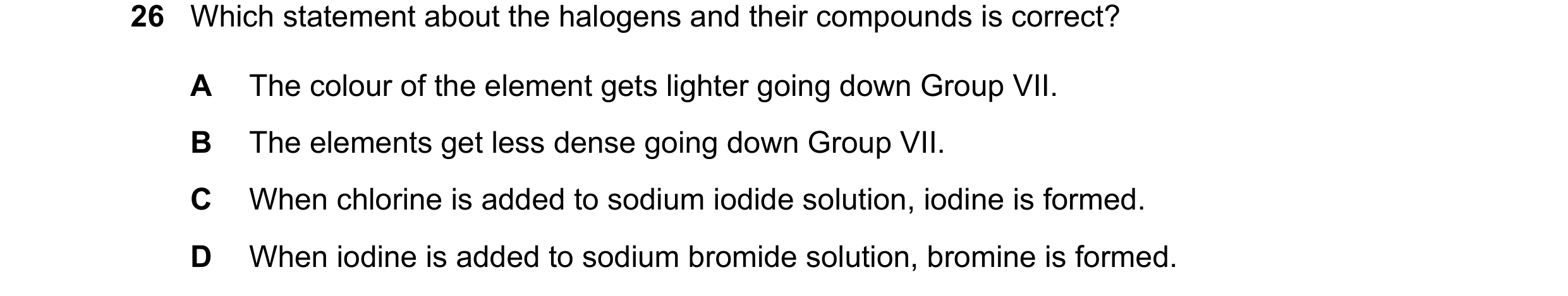 Question 15: Which statement about the halogens and their compounds is correct? A The colour of the element gets lighter going down Group VII. B The ele…