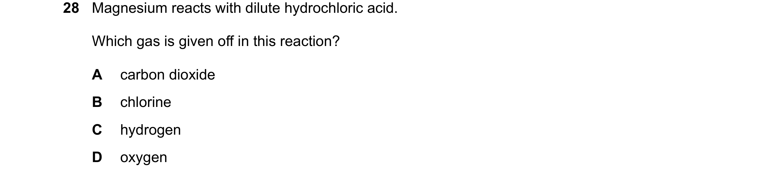 Question 20: Magnesium reacts with dilute hydrochloric acid. Which gas is given off in this reaction? A carbon dioxide B chlorine C hydrogen D oxygen