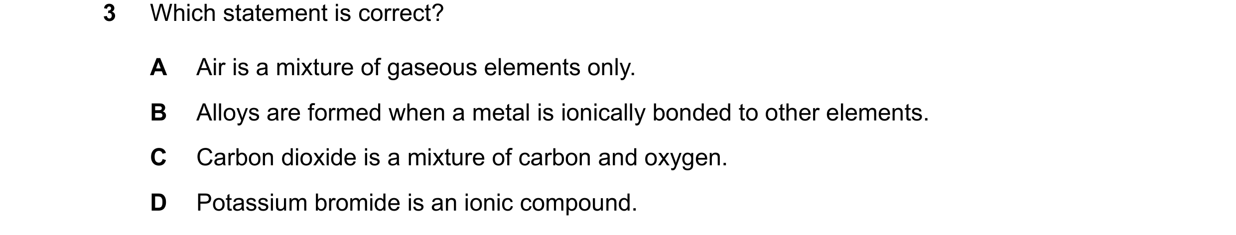 Question 19: Which statement is correct? A Air is a mixture of gaseous elements only. B Alloys are formed when a metal is ionically bonded to other elem…
