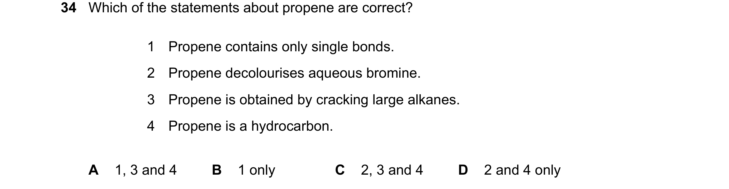 Question 33: Which of the statements about propene are correct? 1 Propene contains only single bonds. 2 Propene decolourises aqueous bromine. 3 Propene …