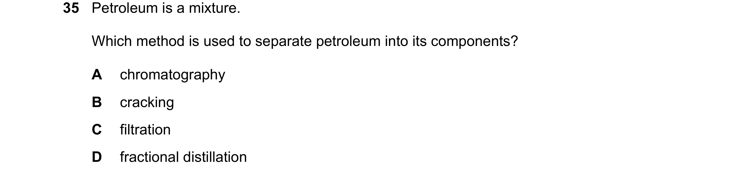 Question 30: Petroleum is a mixture. Which method is used to separate petroleum into its components? A chromatography B cracking C filtration D fraction…