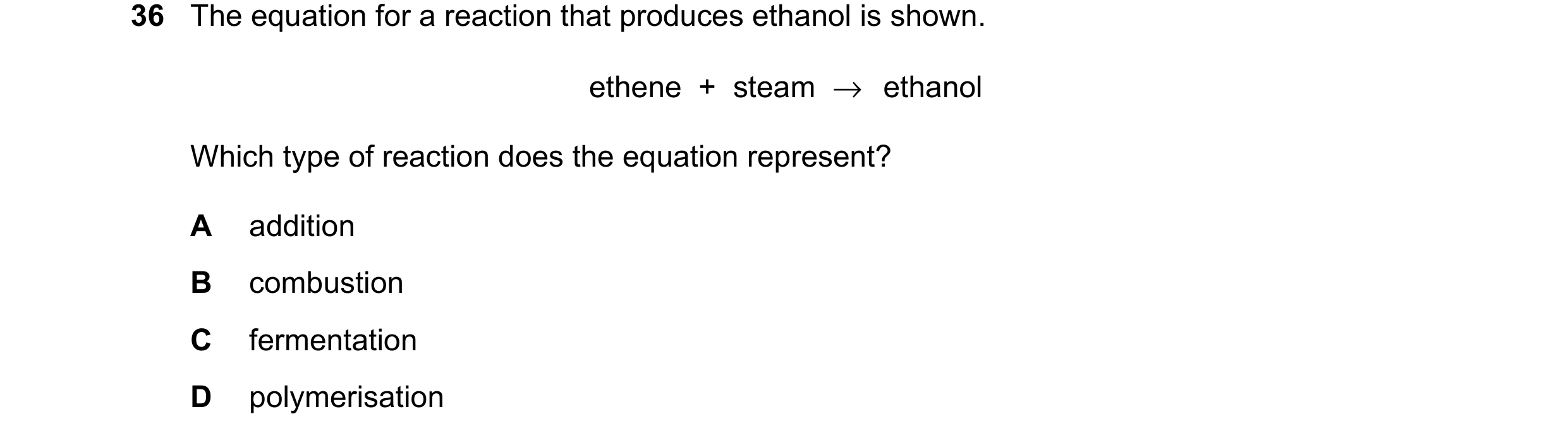 Question 17: The equation for a reaction that produces ethanol is shown. ethene + steam →ethanol Which type of reaction does the equation represent? A a…