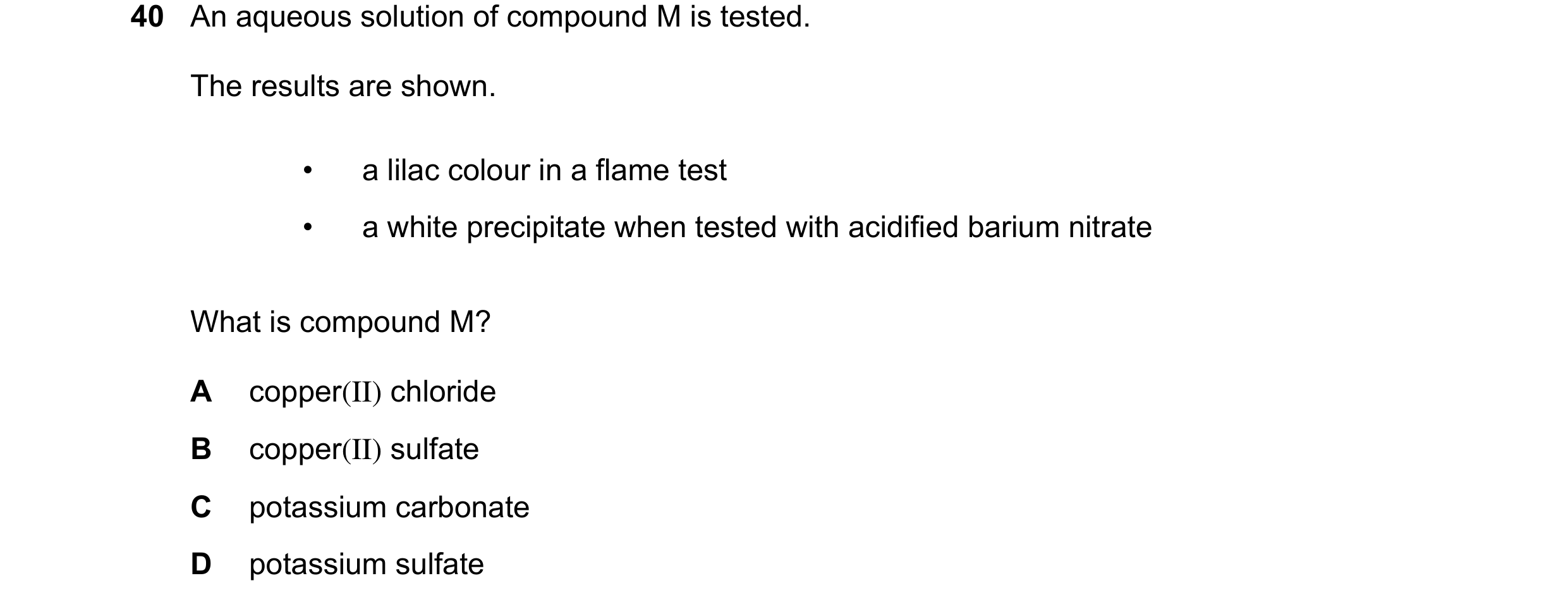 Question 30: An aqueous solution of compound M is tested. The results are shown. • a lilac colour in a flame test • a white precipitate when tested with…