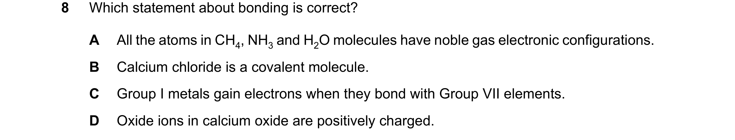 Question 15: Which statement about bonding is correct? A All the atoms in CH4, NH3 and H2O molecules have noble gas electronic configurations. B Calcium…