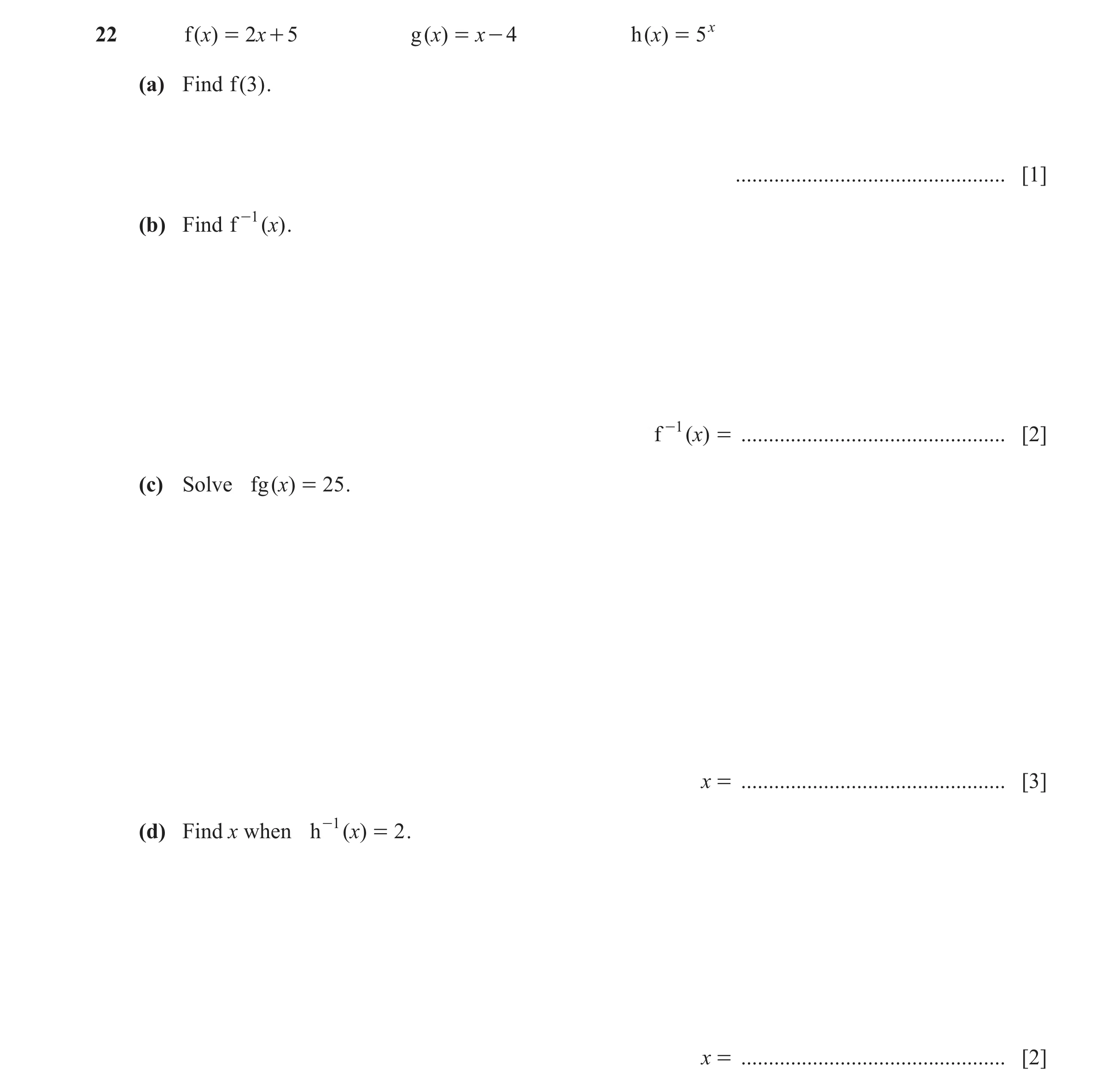 Question 14: f ( )x = 2x + 5 g ( )x = x - 4 h ( )x = 5 x (a) Find f ( 3 ) . ................................................. [1] (b) Find f -1 ( )x . f…