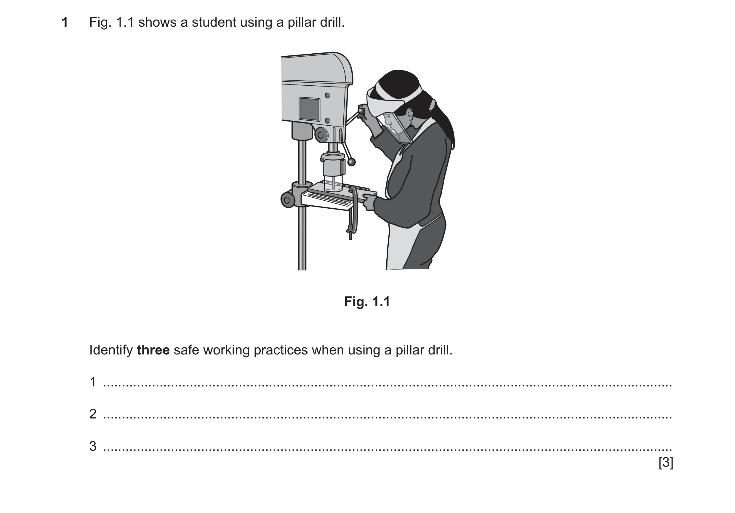 Question 106: Fig. 1.1 shows a student using a pillar drill. Fig. 1.1 Identify three safe working practices when using a pillar drill. 1 ................…