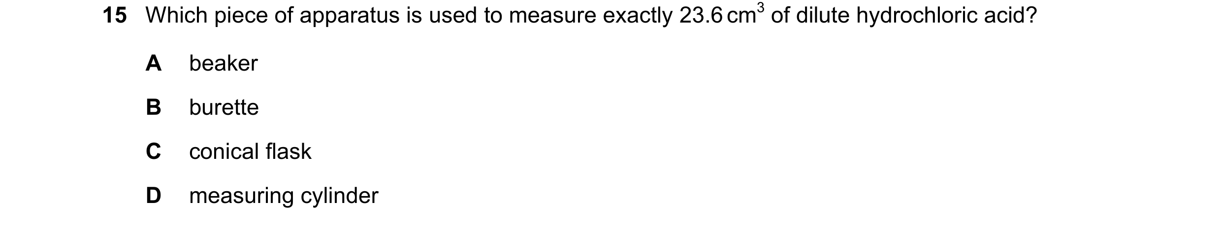 Question 11: Which piece of apparatus is used to measure exactly 23.6 cm3 of dilute hydrochloric acid? A beaker B burette C conical flask D measuring cy…