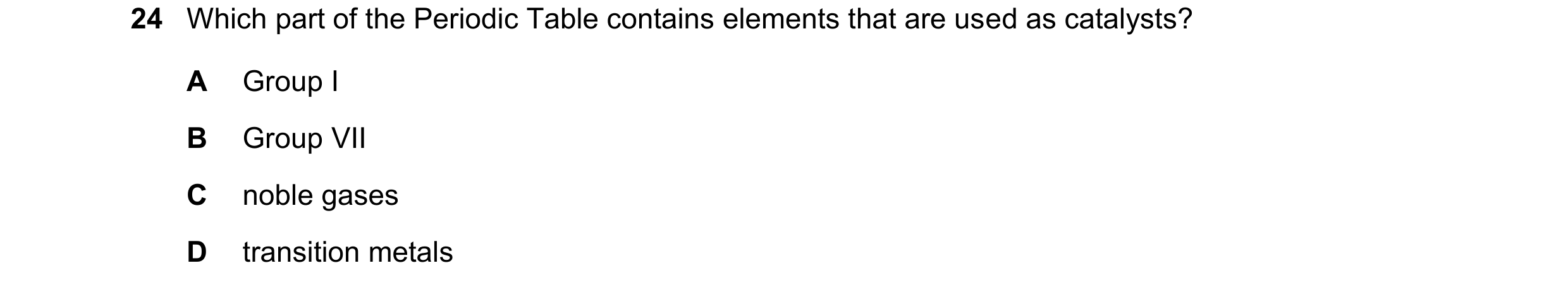Question 40: Which part of the Periodic Table contains elements that are used as catalysts? A Group I B Group VII C noble gases D transition metals