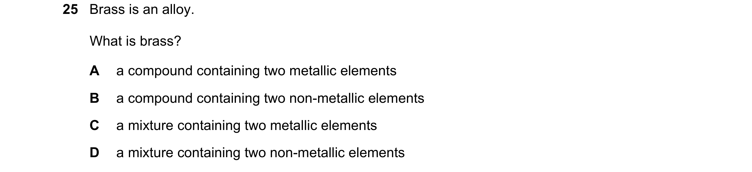 Question 32: Brass is an alloy. What is brass? A a compound containing two metallic elements B a compound containing two non-metallic elements C a mixtu…