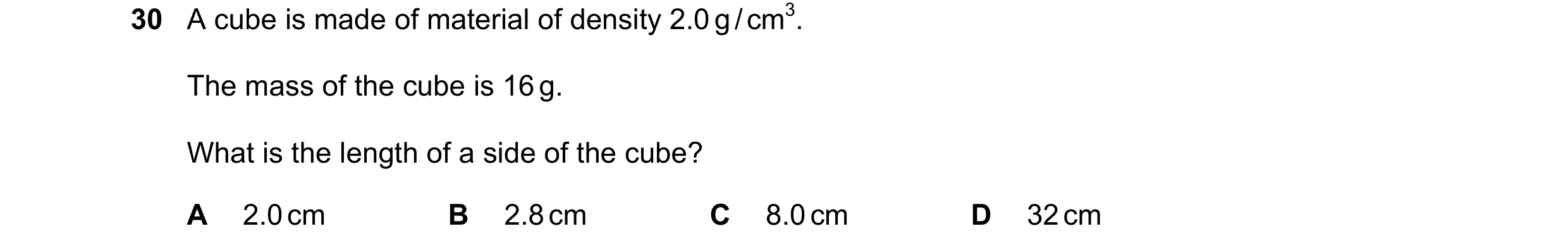 Question 62: A cube is made of material of density 2.0 g / cm3. The mass of the cube is 16 g. What is the length of a side of the cube? A 2.0 cm B 2.8 c…