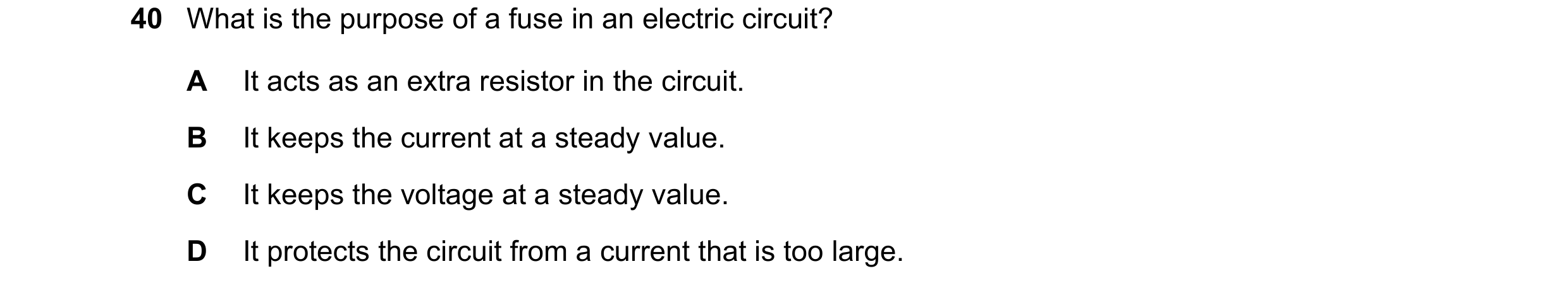 Question 59: What is the purpose of a fuse in an electric circuit? A It acts as an extra resistor in the circuit. B It keeps the current at a steady val…