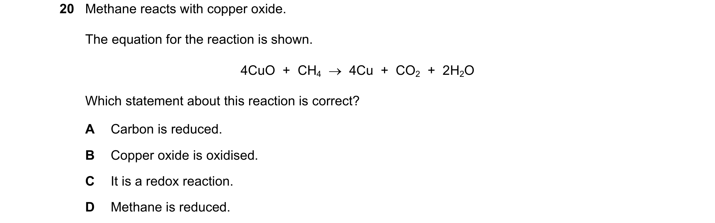 Question 50: Methane reacts with copper oxide. The equation for the reaction is shown. 4CuO + CH4 → 4Cu + CO2 + 2H2O Which statement about this …