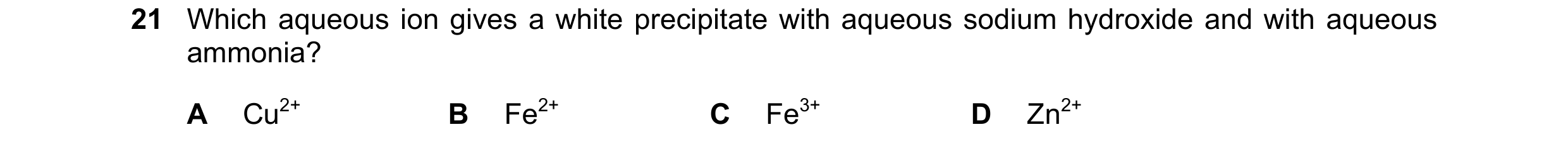 Question 58: Which aqueous ion gives a white precipitate with aqueous sodium hydroxide and with aqueous ammonia? A Cu2+ B Fe2+ C Fe3+ D Zn2+