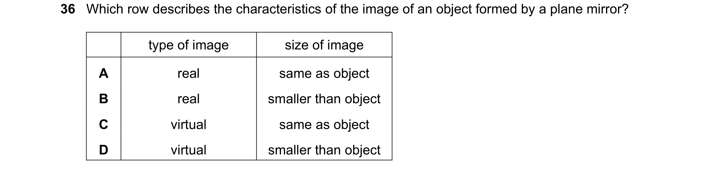 Question 71: Which row describes the characteristics of the image of an object formed by a plane mirror? type of image size of image A real same as obje…