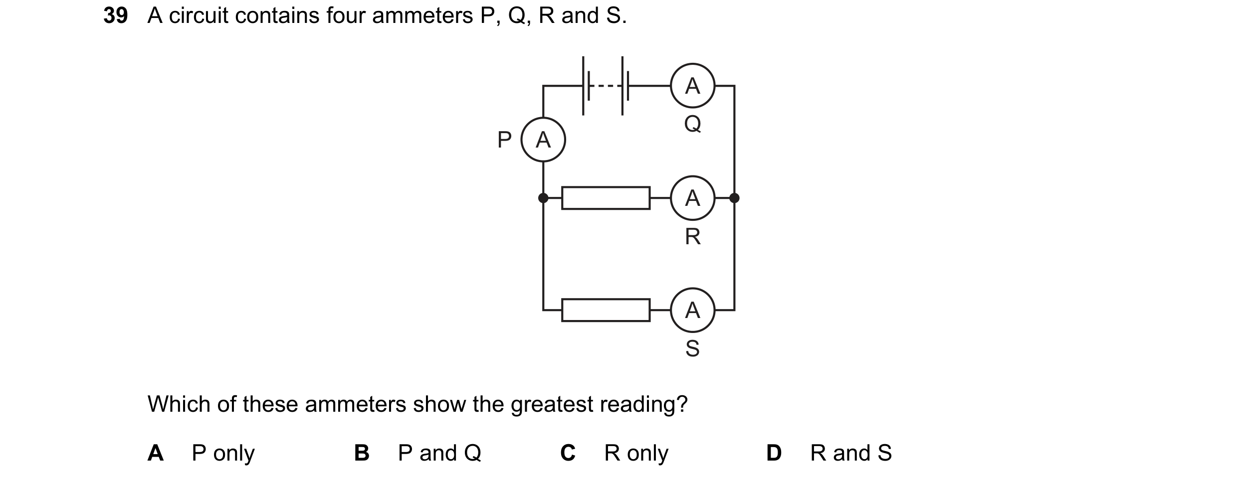 Question 118: A circuit contains four ammeters P, Q, R and S. A Q P A A R A S Which of these ammeters show the greatest reading? A P only B P and Q C R o…