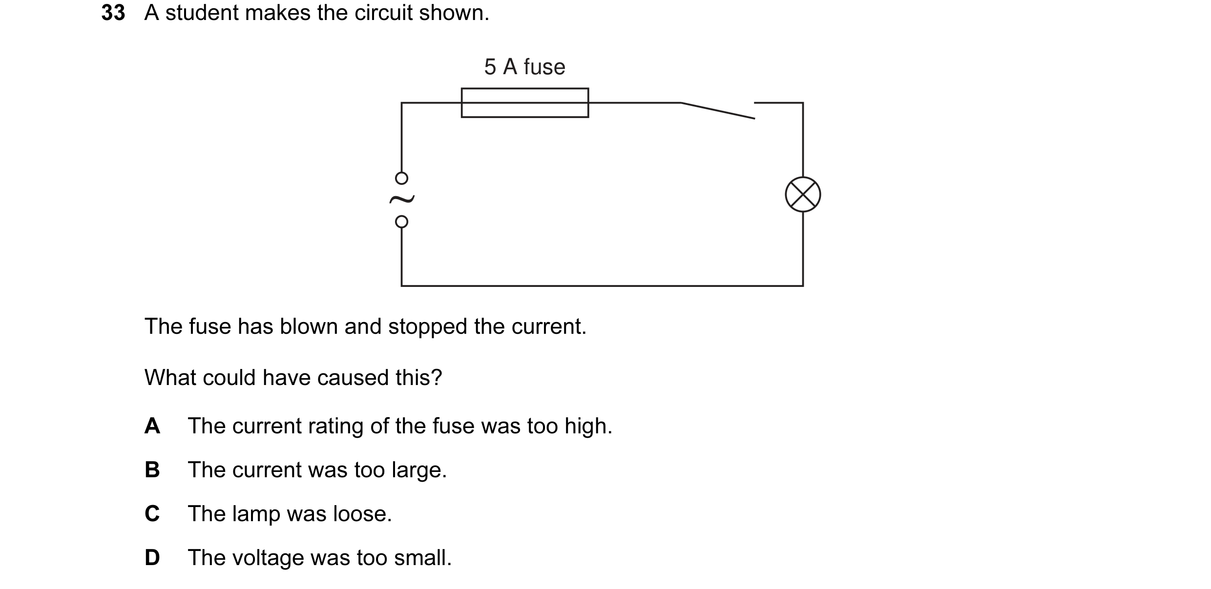 Question 1: A student makes the circuit shown. 5 A fuse The fuse has blown and stopped the current. What could have caused this? A The current rating o…