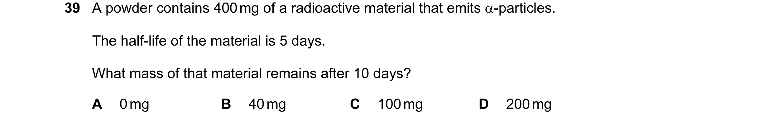 Question 3: A powder contains 400 mg of a radioactive material that emits α-particles. The half-life of the material is 5 days. What mass of that mater…
