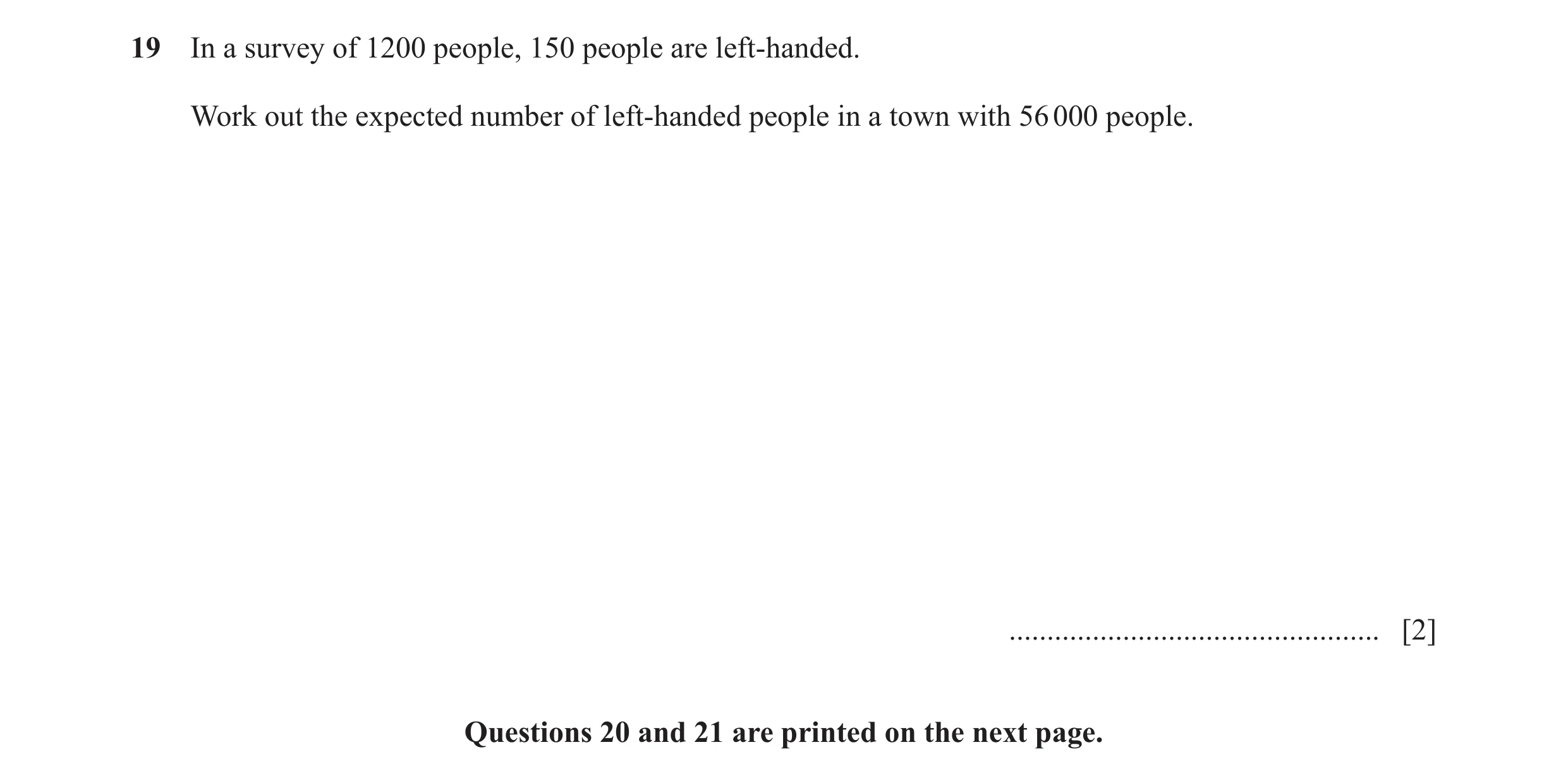 Question 121: In a survey of 1200 people, 150 people are left-handed. Work out the expected number of left-handed people in a town with 56 000 people. ..…