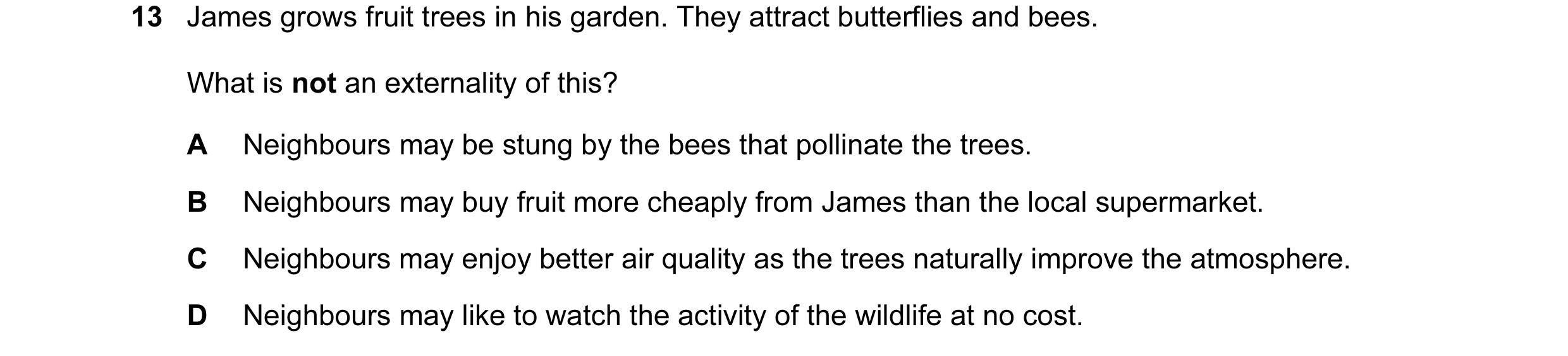 Question 28: James grows fruit trees in his garden. They attract butterflies and bees. What is not an externality of this? A Neighbours may be stung by …
