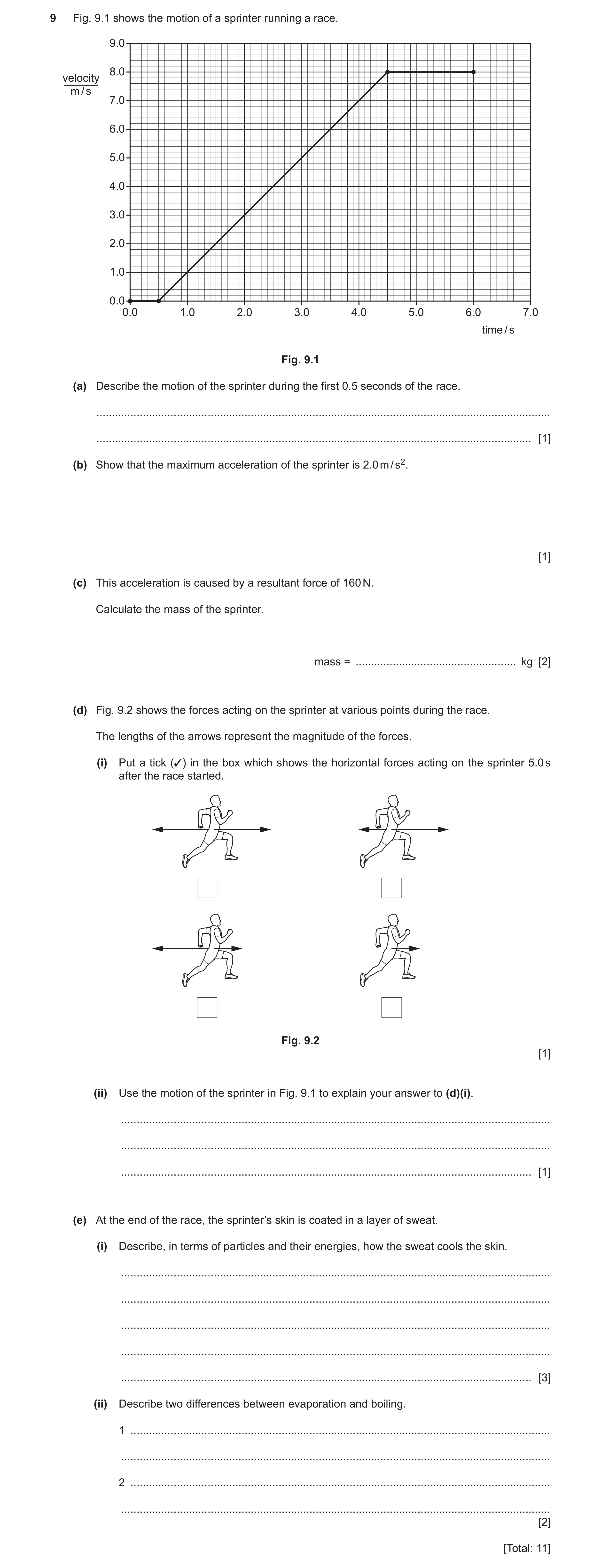 Question 21: Fig. 9.1 shows the motion of a sprinter running a race. 9.0 8.0 velocity m / s 7.0 6.0 5.0 4.0 3.0 2.0 1.0 0.0 0.0 1.0 2.0 3.0 4.0 5.0 6.0 …
