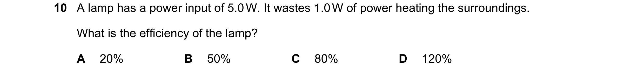Question 14: A lamp has a power input of 5.0 W. It wastes 1.0 W of power heating the surroundings. What is the efficiency of the lamp? A 20% B 50% C 80%…