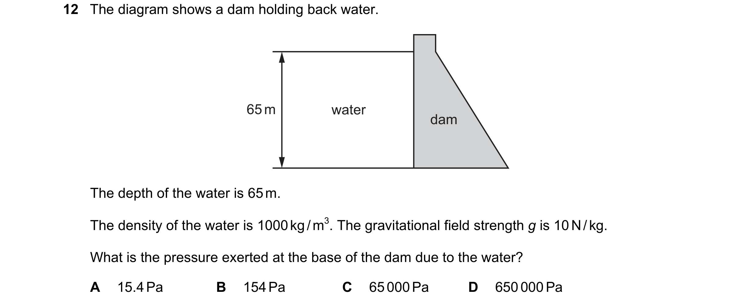 Question 9: The diagram shows a dam holding back water. 65 m water dam The depth of the water is 65 m. The density of the water is 1000 kg / m3. The gr…