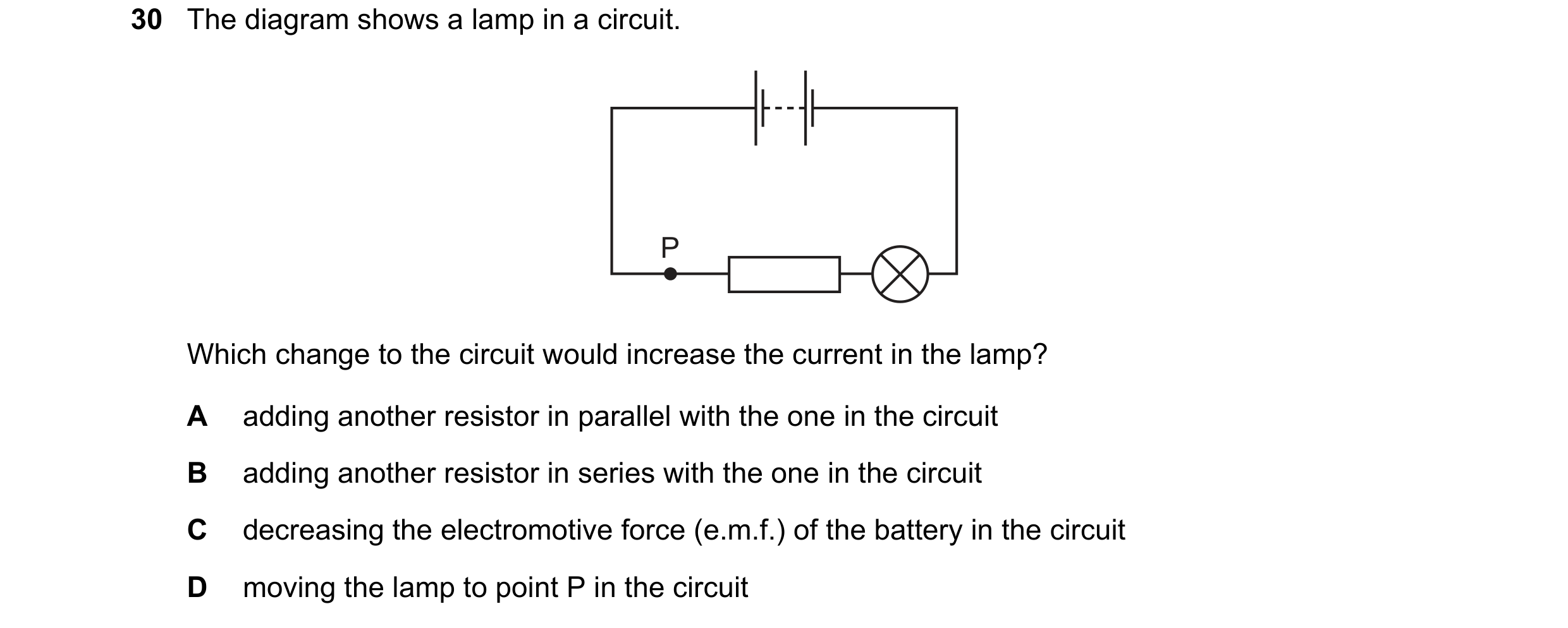 Question 20: The diagram shows a lamp in a circuit. P Which change to the circuit would increase the current in the lamp? A adding another resistor in p…