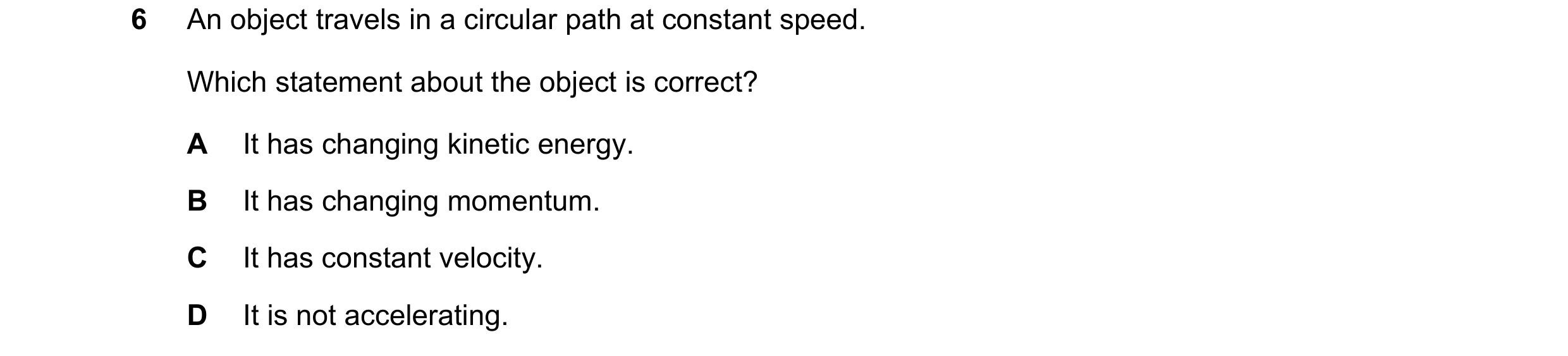 Question 14: An object travels in a circular path at constant speed. Which statement about the object is correct? A It has changing kinetic energy. B It…