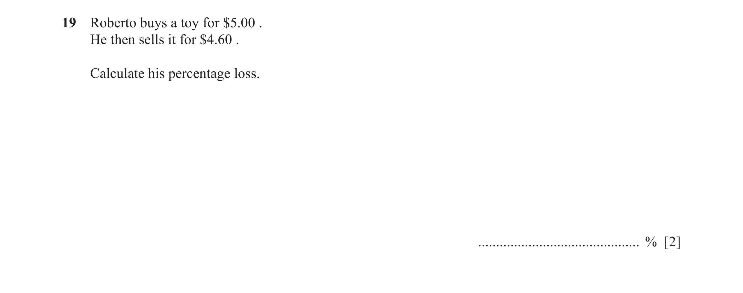 Question 70: Roberto buys a toy for $5.00 . He then sells it for $4.60 . Calculate his percentage loss. ............................................. % …